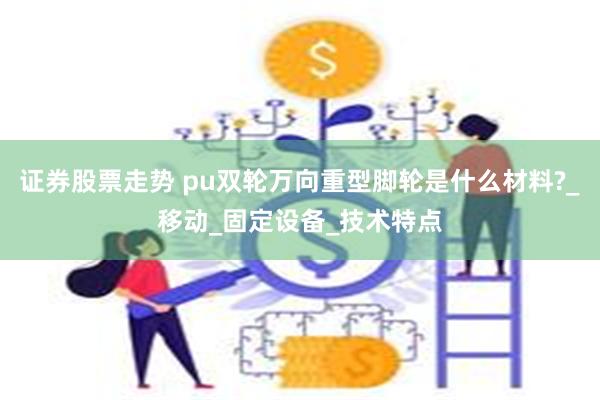 证券股票走势 pu双轮万向重型脚轮是什么材料?_移动_固定设备_技术特点