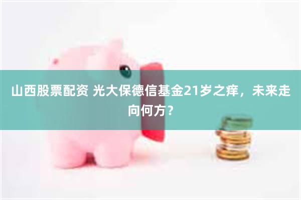 山西股票配资 光大保德信基金21岁之痒，未来走向何方？