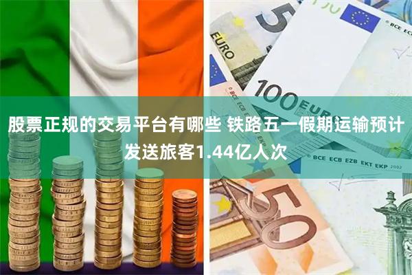 股票正规的交易平台有哪些 铁路五一假期运输预计发送旅客1.44亿人次