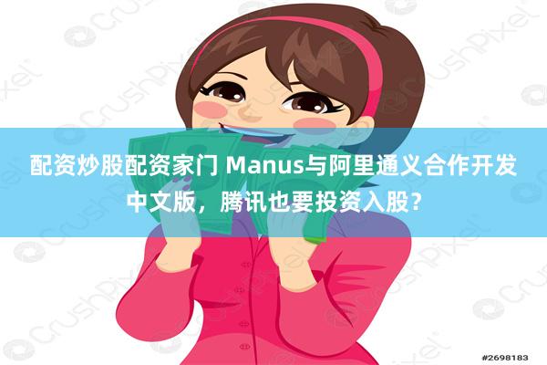配资炒股配资家门 Manus与阿里通义合作开发中文版，腾讯也要投资入股？