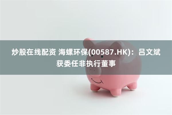 炒股在线配资 海螺环保(00587.HK)：吕文斌获委任非执行董事