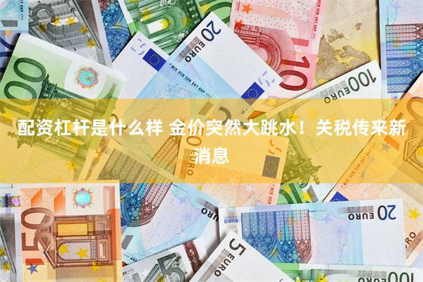配资杠杆是什么样 金价突然大跳水！关税传来新消息