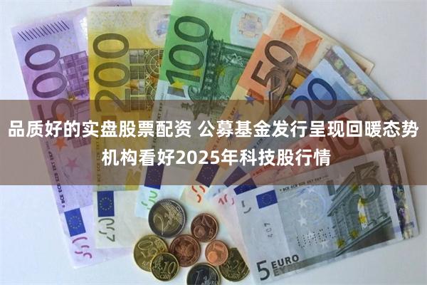 品质好的实盘股票配资 公募基金发行呈现回暖态势 机构看好2025年科技股行情