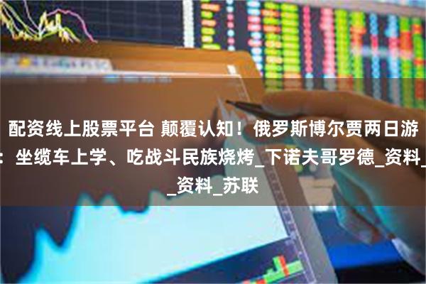 配资线上股票平台 颠覆认知！俄罗斯博尔贾两日游攻略：坐缆车上学、吃战斗民族烧烤_下诺夫哥罗德_资料_苏联