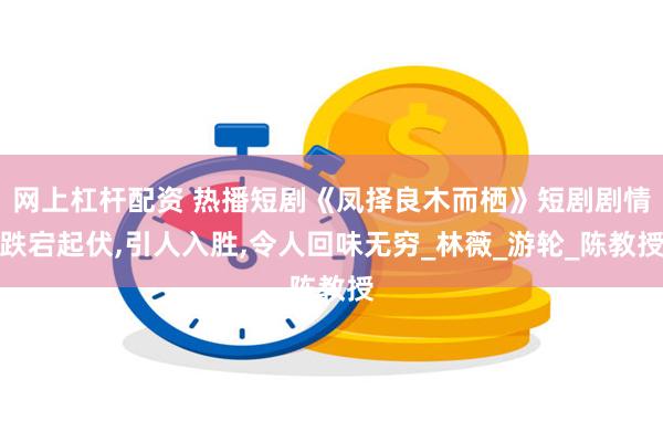 网上杠杆配资 热播短剧《凤择良木而栖》短剧剧情跌宕起伏,引人入胜,令人回味无穷_林薇_游轮_陈教授