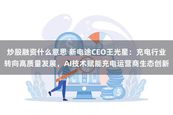 炒股融资什么意思 新电途CEO王光星：充电行业转向高质量发展，AI技术赋能充电运营商生态创新
