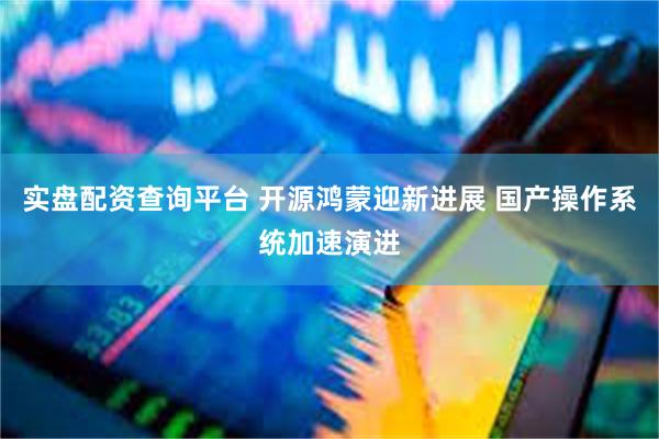 实盘配资查询平台 开源鸿蒙迎新进展 国产操作系统加速演进