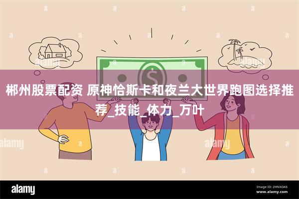郴州股票配资 原神恰斯卡和夜兰大世界跑图选择推荐_技能_体力_万叶