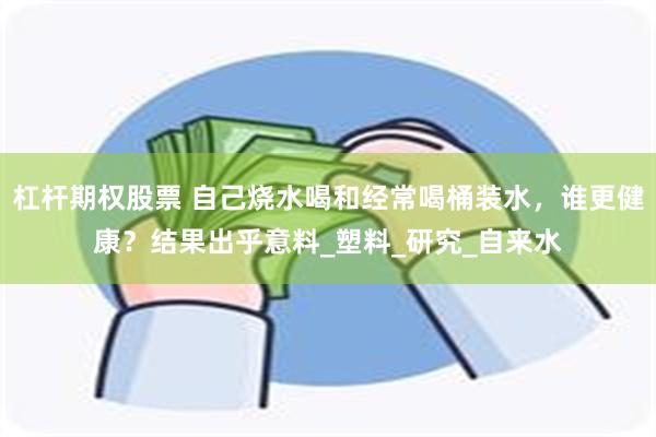 杠杆期权股票 自己烧水喝和经常喝桶装水，谁更健康？结果出乎意料_塑料_研究_自来水