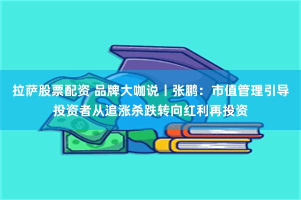 拉萨股票配资 品牌大咖说丨张鹏：市值管理引导投资者从追涨杀跌转向红利再投资
