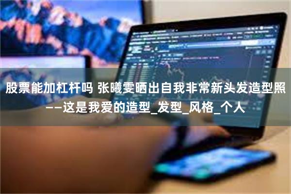 股票能加杠杆吗 张曦雯晒出自我非常新头发造型照——这是我爱的造型_发型_风格_个人