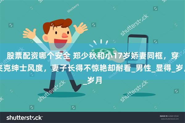 股票配资哪个安全 郑少秋和小17岁娇妻同框，穿夹克绅士风度，妻子长得不惊艳却耐看_男性_显得_岁月
