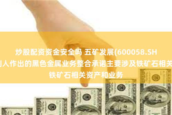 炒股配资资金安全吗 五矿发展(600058.SH)：实际控制人作出的黑色金属业务整合承诺主要涉及铁矿石相关资产和业务