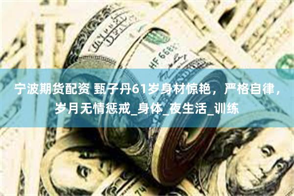 宁波期货配资 甄子丹61岁身材惊艳，严格自律，岁月无情惩戒_身体_夜生活_训练