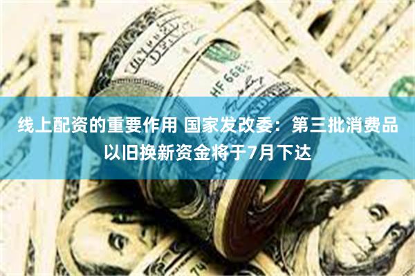 线上配资的重要作用 国家发改委：第三批消费品以旧换新资金将于7月下达