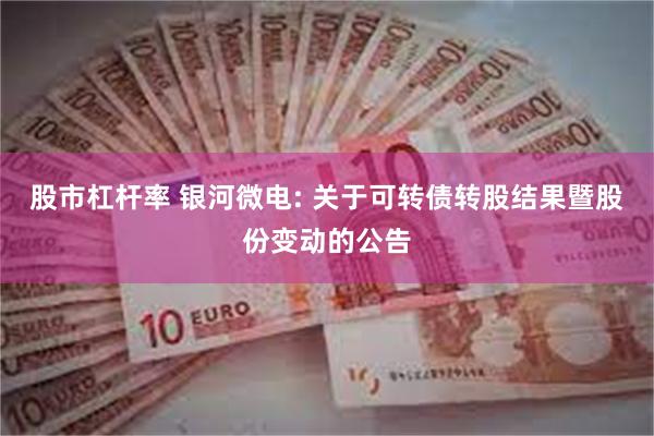 股市杠杆率 银河微电: 关于可转债转股结果暨股份变动的公告