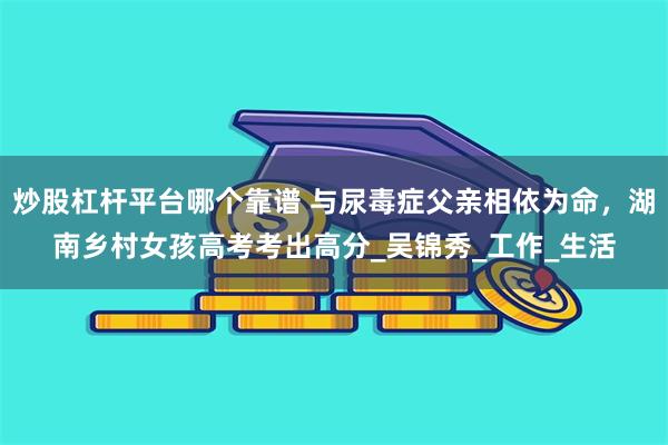 炒股杠杆平台哪个靠谱 与尿毒症父亲相依为命，湖南乡村女孩高考考出高分_吴锦秀_工作_生活