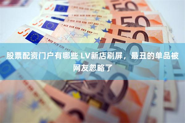 股票配资门户有哪些 LV新店刷屏，最丑的单品被网友忽略了