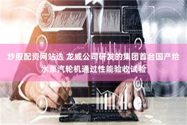 炒股配资网站选 龙威公司研发的集团首台国产给水泵汽轮机通过性能验收试验