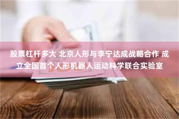 股票杠杆多大 北京人形与李宁达成战略合作 成立全国首个人形机器人运动科学联合实验室