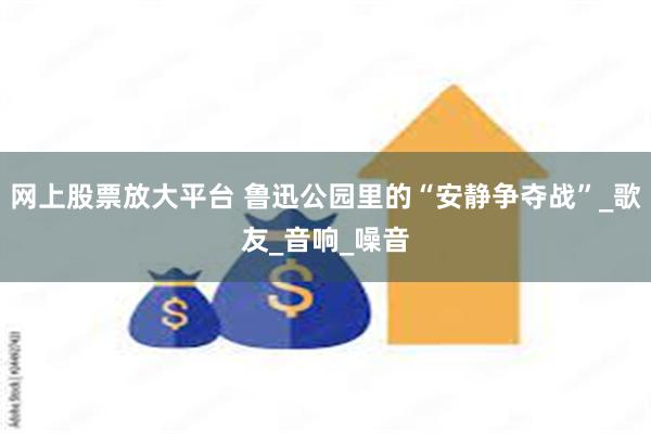 网上股票放大平台 鲁迅公园里的“安静争夺战”_歌友_音响_噪音