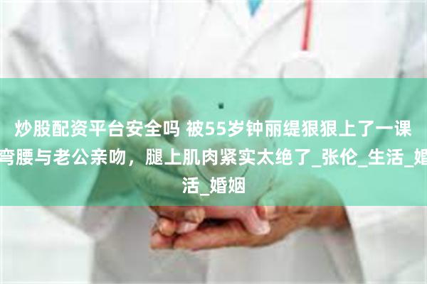 炒股配资平台安全吗 被55岁钟丽缇狠狠上了一课！弯腰与老公亲吻，腿上肌肉紧实太绝了_张伦_生活_婚姻