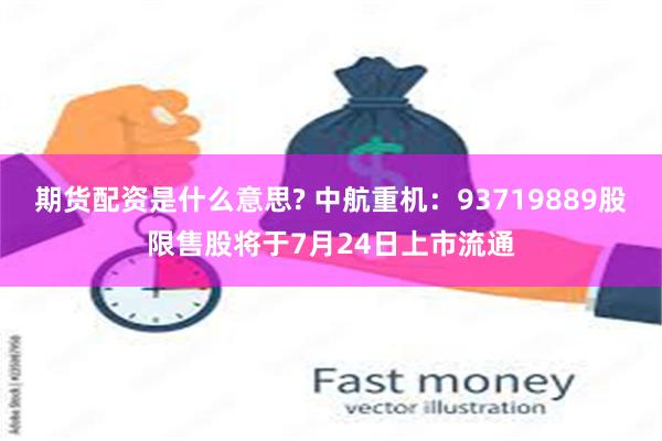 期货配资是什么意思? 中航重机：93719889股限售股将于7月24日上市流通
