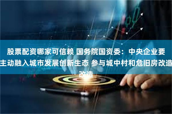 股票配资哪家可信赖 国务院国资委：中央企业要主动融入城市发展创新生态 参与城中村和危旧房改造