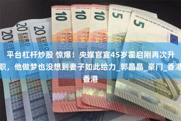 平台杠杆炒股 惊爆！央媒官宣45岁霍启刚再次升职，他做梦也没想到妻子如此给力_郭晶晶_豪门_香港