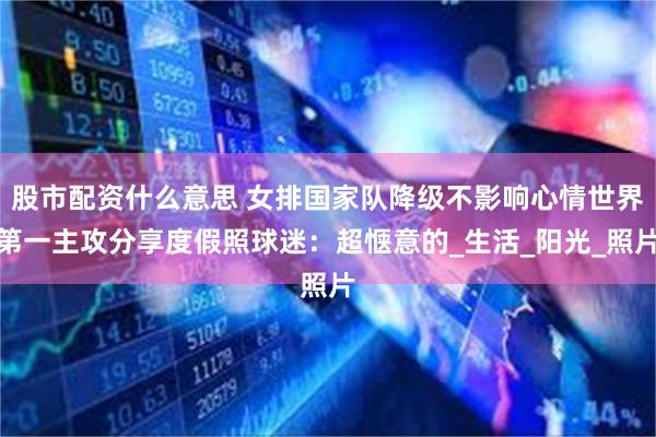 股市配资什么意思 女排国家队降级不影响心情世界第一主攻分享度假照球迷：超惬意的_生活_阳光_照片