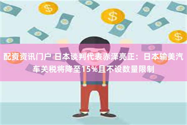 配资资讯门户 日本谈判代表赤泽亮正：日本输美汽车关税将降至15%且不设数量限制