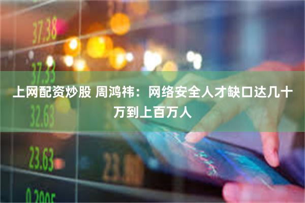 上网配资炒股 周鸿祎：网络安全人才缺口达几十万到上百万人