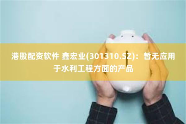 港股配资软件 鑫宏业(301310.SZ)：暂无应用于水利工程方面的产品