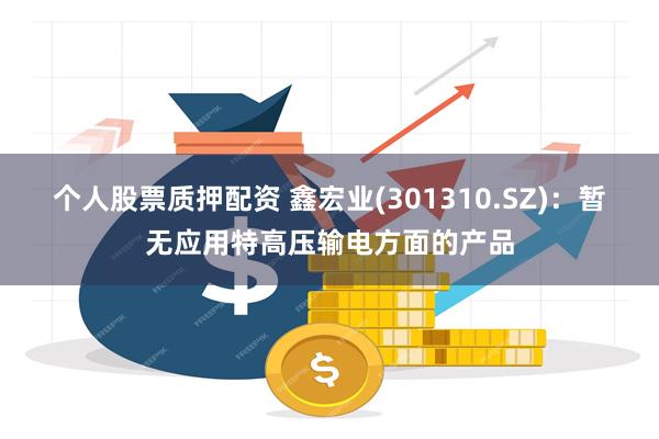 个人股票质押配资 鑫宏业(301310.SZ)：暂无应用特高压输电方面的产品