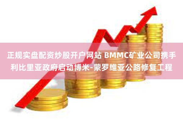 正规实盘配资炒股开户网站 BMMC矿业公司携手利比里亚政府启动博米-蒙罗维亚公路修复工程