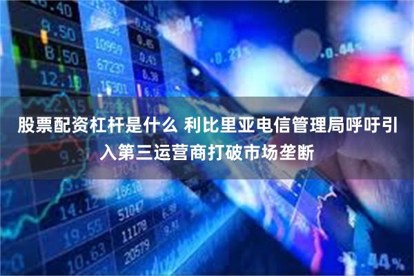 股票配资杠杆是什么 利比里亚电信管理局呼吁引入第三运营商打破市场垄断