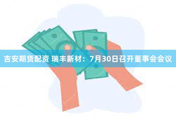 吉安期货配资 瑞丰新材：7月30日召开董事会会议