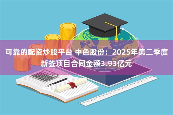 可靠的配资炒股平台 中色股份：2025年第二季度新签项目合同金额3.93亿元