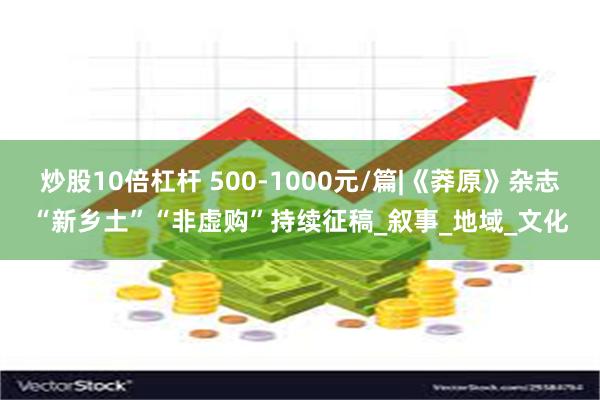 炒股10倍杠杆 500-1000元/篇|《莽原》杂志“新乡土”“非虚购”持续征稿_叙事_地域_文化
