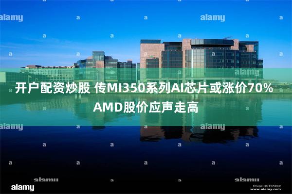 开户配资炒股 传MI350系列AI芯片或涨价70% AMD股价应声走高
