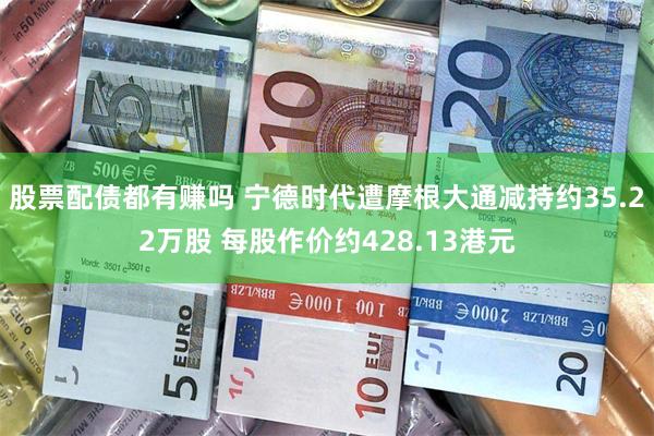 股票配债都有赚吗 宁德时代遭摩根大通减持约35.22万股 每股作价约428.13港元