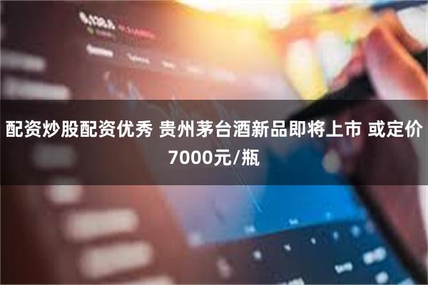 配资炒股配资优秀 贵州茅台酒新品即将上市 或定价7000元/瓶