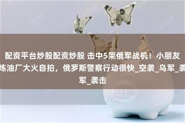 配资平台炒股配资炒股 击中5架俄军战机！小朋友发炼油厂大火自拍，俄罗斯警察行动很快_空袭_乌军_袭击