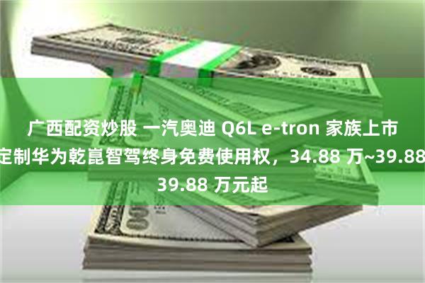 广西配资炒股 一汽奥迪 Q6L e-tron 家族上市：深度定制华为乾崑智驾终身免费使用权，34.88 万~39.88 万元起