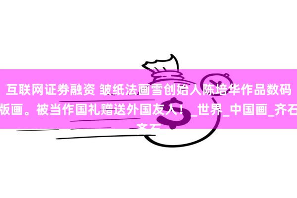 互联网证劵融资 皱纸法画雪创始人陈培华作品数码版画。被当作国礼赠送外国友人！_世界_中国画_齐石