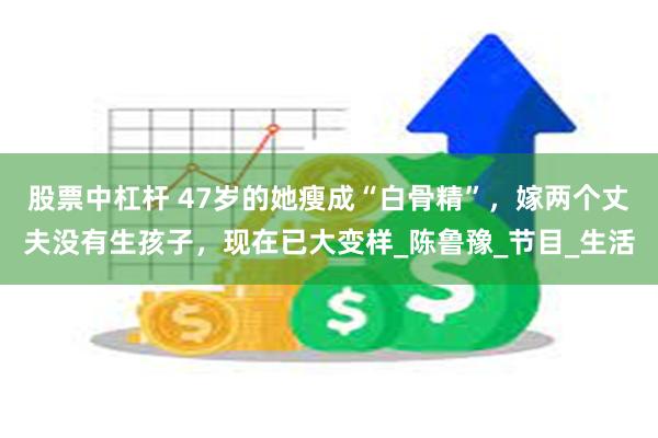 股票中杠杆 47岁的她瘦成“白骨精”，嫁两个丈夫没有生孩子，现在已大变样_陈鲁豫_节目_生活