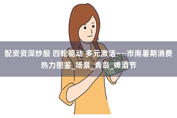 配资资深炒股 四轮驱动 多元激活——市南暑期消费热力图鉴_场景_青岛_啤酒节