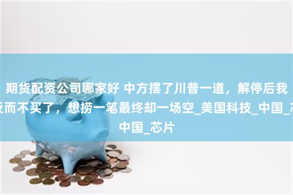 期货配资公司哪家好 中方摆了川普一道，解停后我们反而不买了，想捞一笔最终却一场空_美国科技_中国_芯片