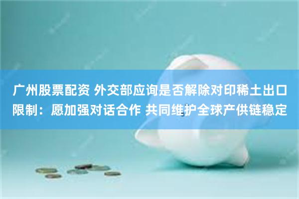 广州股票配资 外交部应询是否解除对印稀土出口限制：愿加强对话合作 共同维护全球产供链稳定