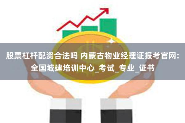 股票杠杆配资合法吗 内蒙古物业经理证报考官网:全国城建培训中心_考试_专业_证书